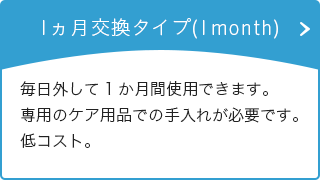 1ヵ月交換タイプ(1month) 毎日外して1か月間使用できます。専用のケア用品での手入れが必要です。低コスト。