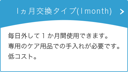 1ヵ月交換タイプ(1month) 毎日外して1か月間使用できます。専用のケア用品での手入れが必要です。低コスト。